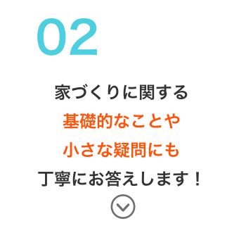 家づくりに関する基礎的なことや小さな疑問にも丁寧にお答えします！